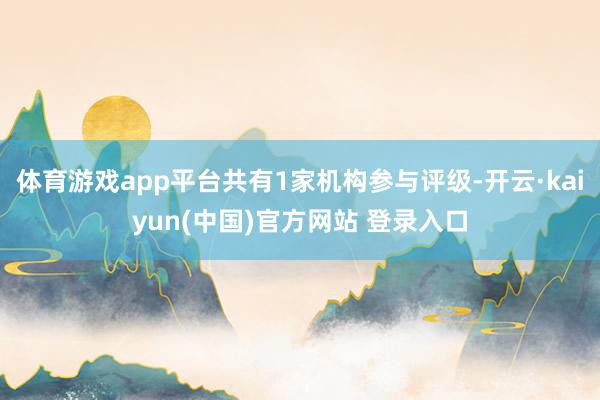 体育游戏app平台共有1家机构参与评级-开云·kaiyun(中国)官方网站 登录入口