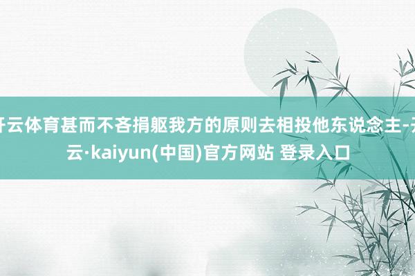 开云体育甚而不吝捐躯我方的原则去相投他东说念主-开云·kaiyun(中国)官方网站 登录入口