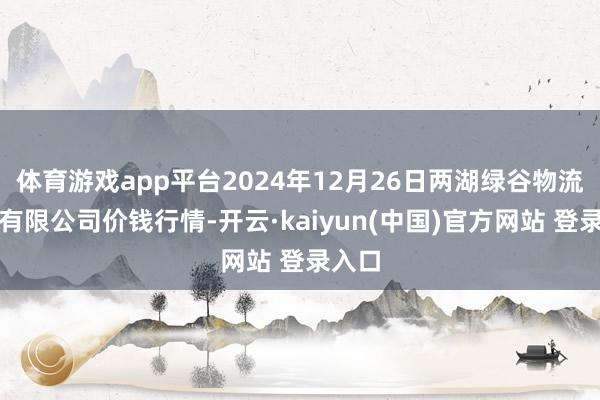 体育游戏app平台2024年12月26日两湖绿谷物流股份有限公司价钱行情-开云·kaiyun(中国)官方网站 登录入口