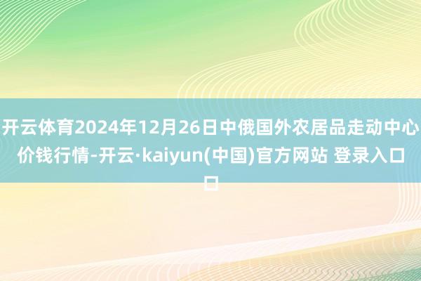 开云体育2024年12月26日中俄国外农居品走动中心价钱行情-开云·kaiyun(中国)官方网站 登录入口