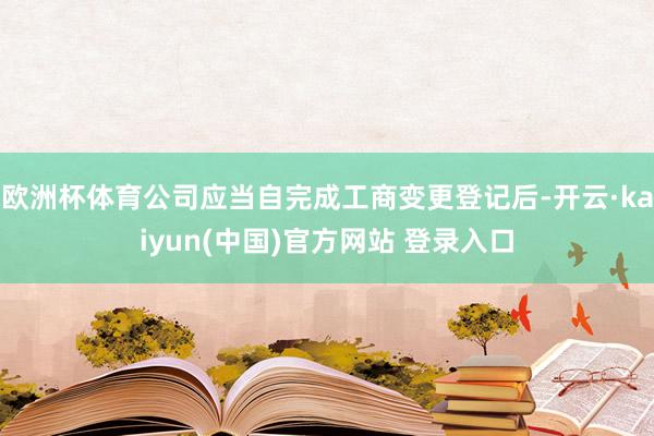 欧洲杯体育公司应当自完成工商变更登记后-开云·kaiyun(中国)官方网站 登录入口