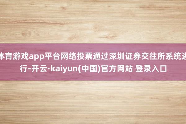 体育游戏app平台网络投票通过深圳证券交往所系统进行-开云·kaiyun(中国)官方网站 登录入口
