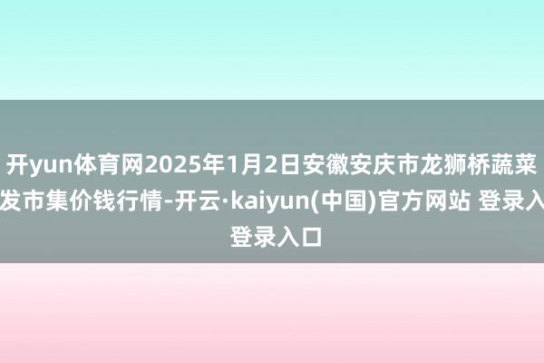 开yun体育网2025年1月2日安徽安庆市龙狮桥蔬菜批发市集价钱行情-开云·kaiyun(中国)官方网站 登录入口