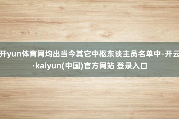 开yun体育网均出当今其它中枢东谈主员名单中-开云·kaiyun(中国)官方网站 登录入口