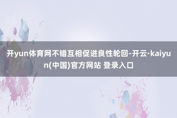 开yun体育网不错互相促进良性轮回-开云·kaiyun(中国)官方网站 登录入口