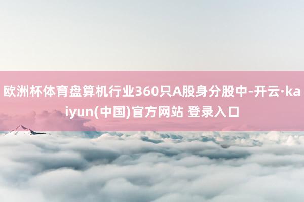 欧洲杯体育盘算机行业360只A股身分股中-开云·kaiyun(中国)官方网站 登录入口