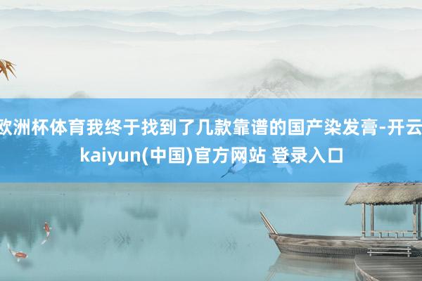 欧洲杯体育我终于找到了几款靠谱的国产染发膏-开云·kaiyun(中国)官方网站 登录入口