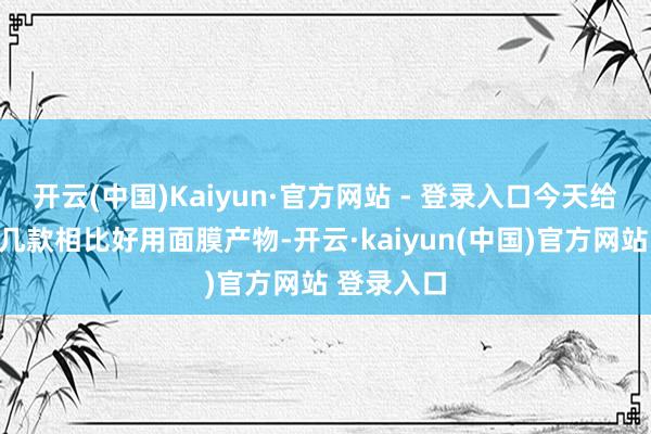 开云(中国)Kaiyun·官方网站 - 登录入口今天给民众推选几款相比好用面膜产物-开云·kaiyun(中国)官方网站 登录入口
