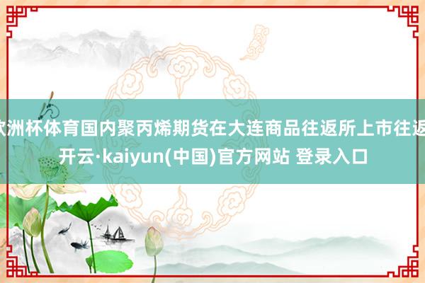 欧洲杯体育国内聚丙烯期货在大连商品往返所上市往返-开云·kaiyun(中国)官方网站 登录入口