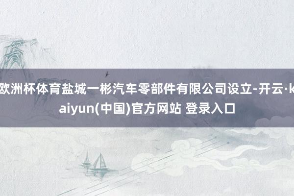 欧洲杯体育盐城一彬汽车零部件有限公司设立-开云·kaiyun(中国)官方网站 登录入口
