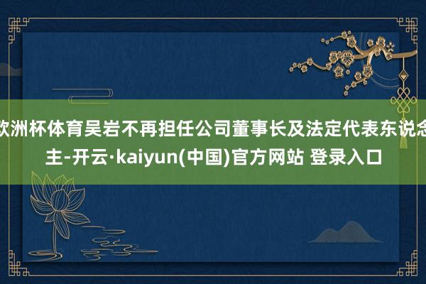 欧洲杯体育吴岩不再担任公司董事长及法定代表东说念主-开云·kaiyun(中国)官方网站 登录入口