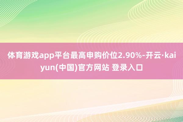 体育游戏app平台最高申购价位2.90%-开云·kaiyun(中国)官方网站 登录入口