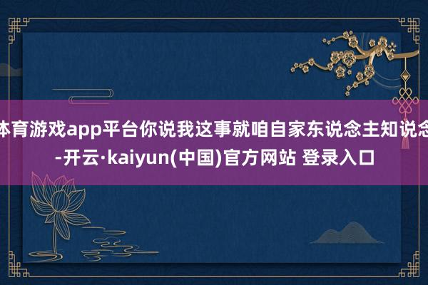 体育游戏app平台你说我这事就咱自家东说念主知说念-开云·kaiyun(中国)官方网站 登录入口