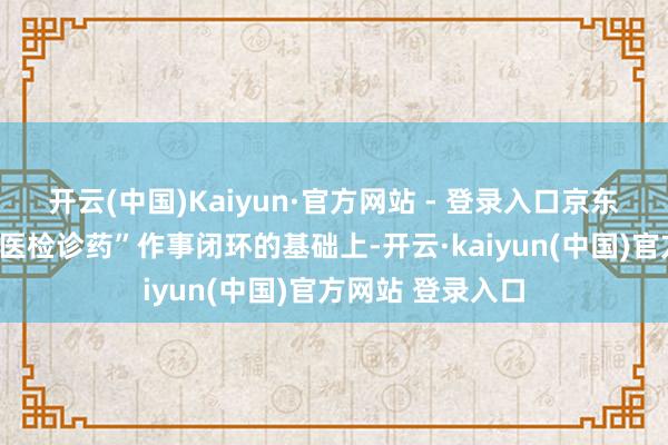 开云(中国)Kaiyun·官方网站 - 登录入口京东健康开始买通“医检诊药”作事闭环的基础上-开云·kaiyun(中国)官方网站 登录入口