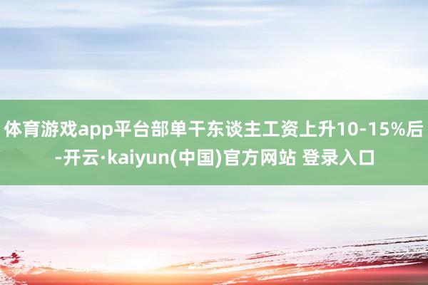 体育游戏app平台部单干东谈主工资上升10-15%后-开云·kaiyun(中国)官方网站 登录入口