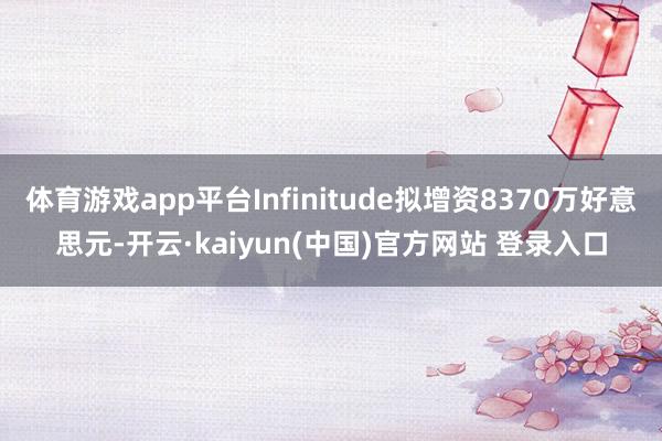 体育游戏app平台Infinitude拟增资8370万好意思元-开云·kaiyun(中国)官方网站 登录入口