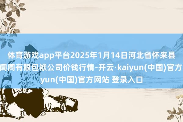 体育游戏app平台2025年1月14日河北省怀来县京西果菜批发阛阓有限包袱公司价钱行情-开云·kaiyun(中国)官方网站 登录入口
