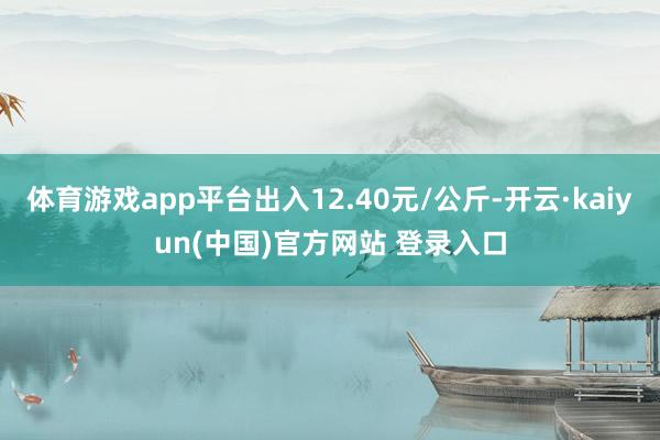 体育游戏app平台出入12.40元/公斤-开云·kaiyun(中国)官方网站 登录入口