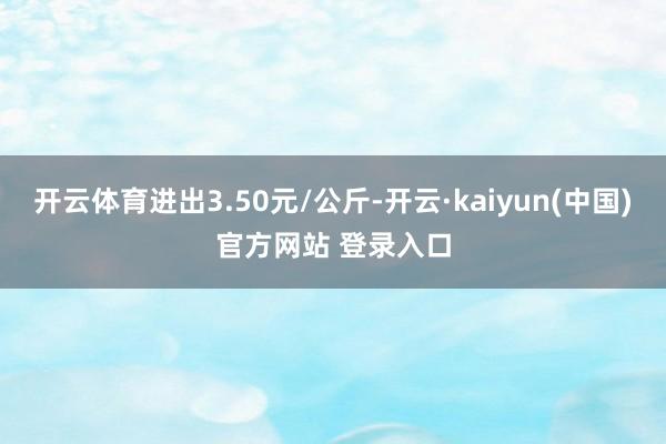开云体育进出3.50元/公斤-开云·kaiyun(中国)官方网站 登录入口