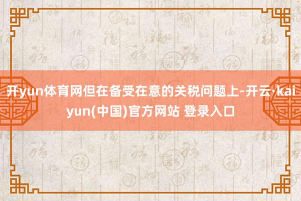 开yun体育网但在备受在意的关税问题上-开云·kaiyun(中国)官方网站 登录入口