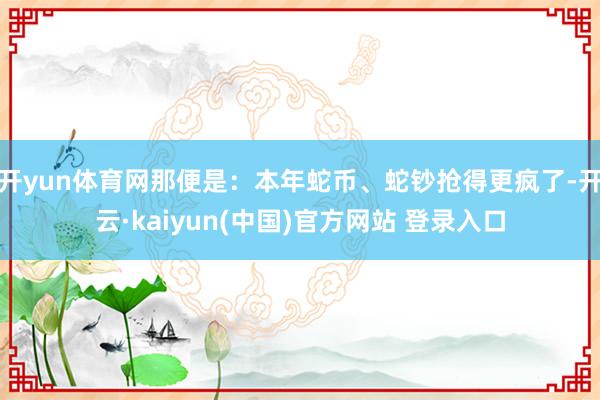 开yun体育网那便是：本年蛇币、蛇钞抢得更疯了-开云·kaiyun(中国)官方网站 登录入口