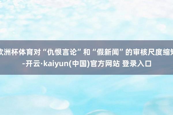 欧洲杯体育对“仇恨言论”和“假新闻”的审核尺度缩短-开云·kaiyun(中国)官方网站 登录入口