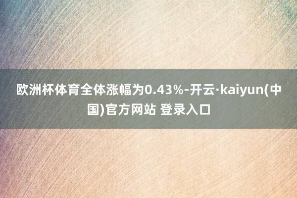 欧洲杯体育全体涨幅为0.43%-开云·kaiyun(中国)官方网站 登录入口
