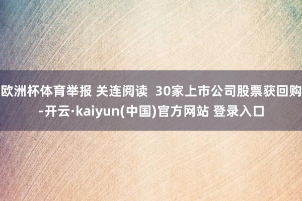 欧洲杯体育举报 关连阅读 30家上市公司股票获回购-开云·kaiyun(中国)官方网站 登录入口