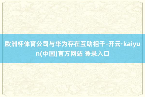 欧洲杯体育公司与华为存在互助相干-开云·kaiyun(中国)官方网站 登录入口