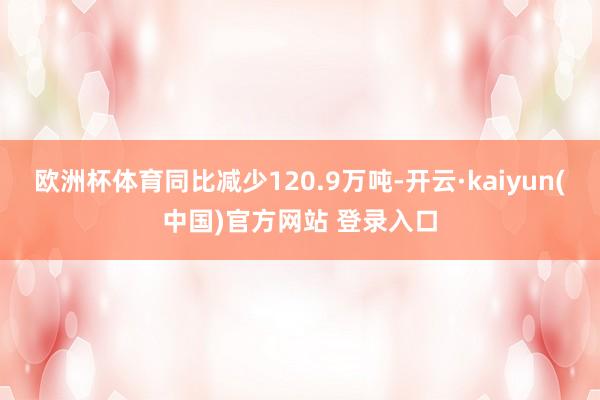 欧洲杯体育同比减少120.9万吨-开云·kaiyun(中国)官方网站 登录入口