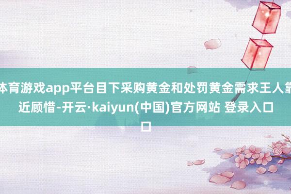 体育游戏app平台目下采购黄金和处罚黄金需求王人靠近顾惜-开云·kaiyun(中国)官方网站 登录入口