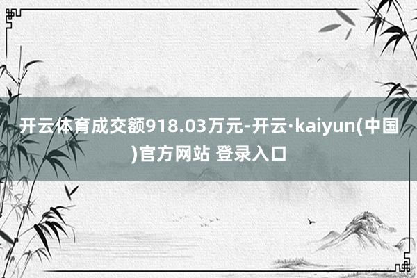 开云体育成交额918.03万元-开云·kaiyun(中国)官方网站 登录入口