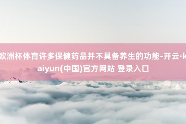欧洲杯体育许多保健药品并不具备养生的功能-开云·kaiyun(中国)官方网站 登录入口