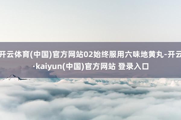 开云体育(中国)官方网站02始终服用六味地黄丸-开云·kaiyun(中国)官方网站 登录入口