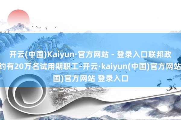 开云(中国)Kaiyun·官方网站 - 登录入口联邦政府各部门约有20万名试用期职工-开云·kaiyun(中国)官方网站 登录入口