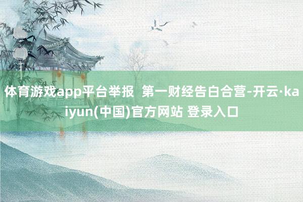 体育游戏app平台举报  第一财经告白合营-开云·kaiyun(中国)官方网站 登录入口