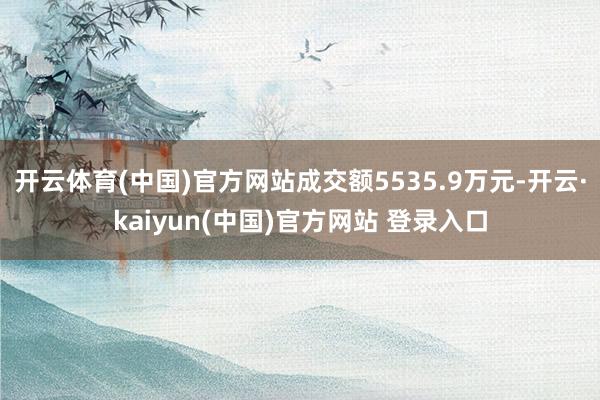 开云体育(中国)官方网站成交额5535.9万元-开云·kaiyun(中国)官方网站 登录入口