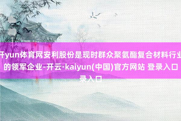 开yun体育网安利股份是现时群众聚氨酯复合材料行业的领军企业-开云·kaiyun(中国)官方网站 登录入口