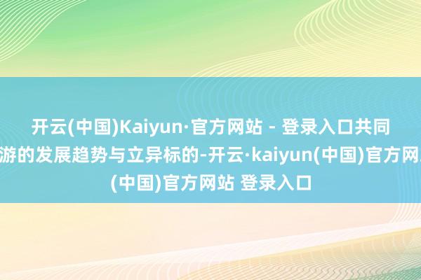 开云(中国)Kaiyun·官方网站 - 登录入口共同酌量乡村旅游的发展趋势与立异标的-开云·kaiyun(中国)官方网站 登录入口