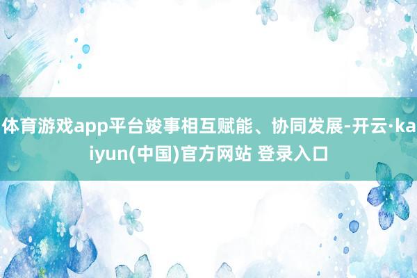 体育游戏app平台竣事相互赋能、协同发展-开云·kaiyun(中国)官方网站 登录入口