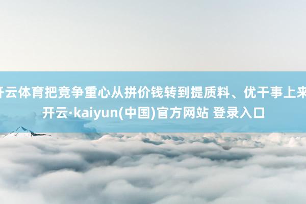 开云体育把竞争重心从拼价钱转到提质料、优干事上来-开云·kaiyun(中国)官方网站 登录入口