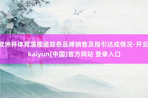 欧洲杯体育漠视追踪各品牌销售及指引达成情况-开云·kaiyun(中国)官方网站 登录入口