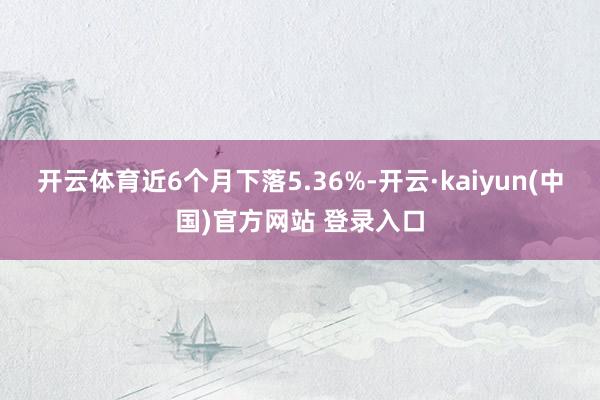 开云体育近6个月下落5.36%-开云·kaiyun(中国)官方网站 登录入口