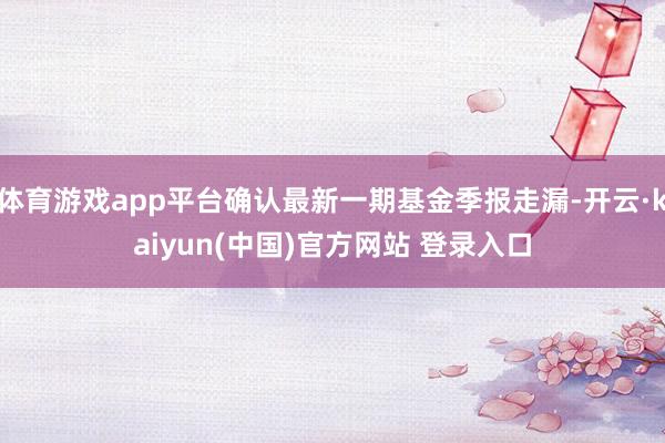 体育游戏app平台确认最新一期基金季报走漏-开云·kaiyun(中国)官方网站 登录入口