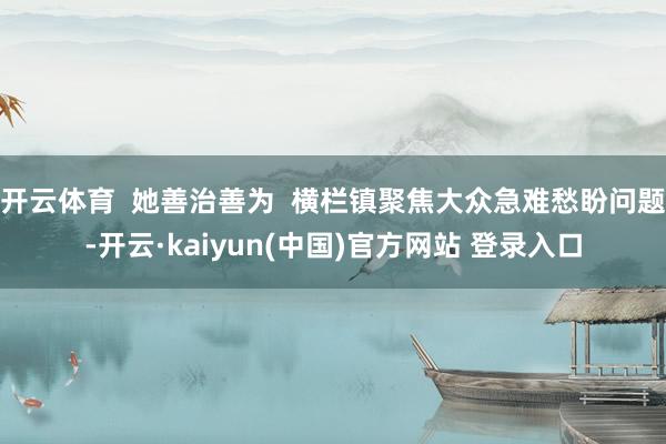 开云体育  她善治善为  横栏镇聚焦大众急难愁盼问题-开云·kaiyun(中国)官方网站 登录入口