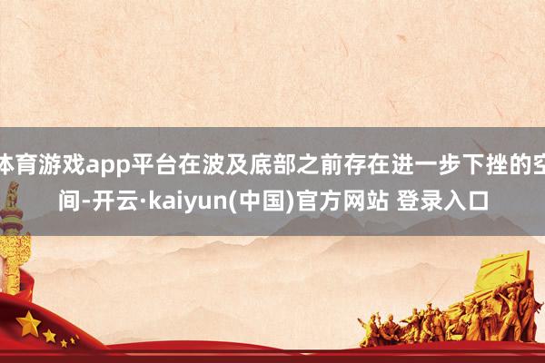 体育游戏app平台在波及底部之前存在进一步下挫的空间-开云·kaiyun(中国)官方网站 登录入口