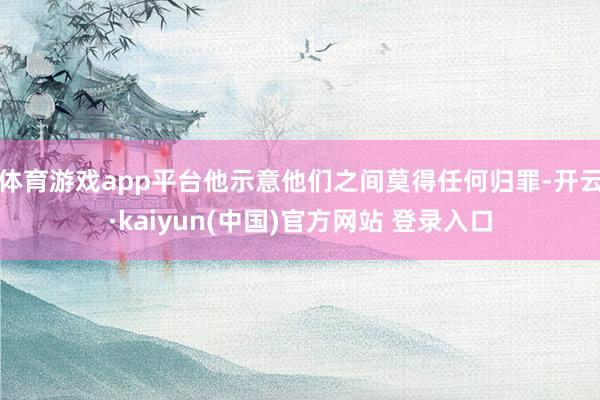 体育游戏app平台他示意他们之间莫得任何归罪-开云·kaiyun(中国)官方网站 登录入口