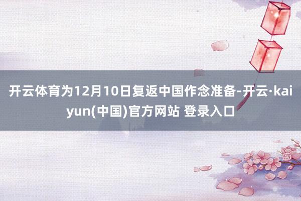 开云体育为12月10日复返中国作念准备-开云·kaiyun(中国)官方网站 登录入口