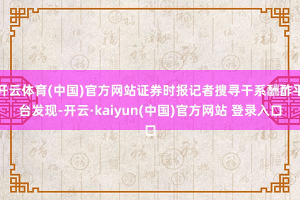 开云体育(中国)官方网站证券时报记者搜寻干系酬酢平台发现-开云·kaiyun(中国)官方网站 登录入口