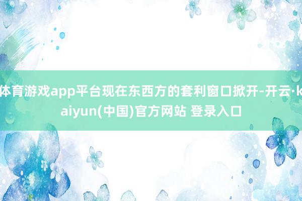 体育游戏app平台现在东西方的套利窗口掀开-开云·kaiyun(中国)官方网站 登录入口